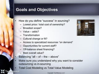 Goals and Objectives
• How do you define “success” in sourcing?
– Lowest price / total cost of ownership?
– Broadest scope?
– Value – adds?
– Transformation
– Cultural change or fit?
– Access to specialized resources “on demand”
– Opportunities for current staff?
– Off-balance sheet financing?
– Best overall value?
• Balancing “all – of – the – above”
• Make sure you understand why you want to consider
outsourcing vs in-sourcing
• Total Cost Modeling vs Total Value Modeling
Copyright TechNexxus, LLC
 