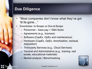 Due Diligence
• “Most companies don’t know what they’ve got
‘til its gone…”
• Inventories: In-Scope vs Out-of-Scope
– Personnel – base pay + G&A factor
– Agreements (e.g., licenses)
– Software (CapEx, OpEx and maintenance)
– Hardware (CapEx, OpEx, Amortization, residual,
disposition)
– Third-party Services (e.g., Cloud Services)
– General and Administrative (e.g., training, real
estate, educational materials)
– Market analysis / Benchmarking
Copyright TechNexxus, LLC
 