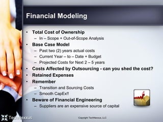 Financial Modeling
• Total Cost of Ownership
– In – Scope + Out-of-Scope Analysis
• Base Case Model
– Past two (2) years actual costs
– Current Year – to – Date + Budget
– Projected Costs for Next 2 – 5 years
• Costs Affected by Outsourcing - can you shed the cost?
• Retained Expenses
• Remember
– Transition and Sourcing Costs
– Smooth CapEx!!
• Beware of Financial Engineering
– Suppliers are an expensive source of capital
Copyright TechNexxus, LLC
 