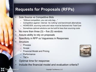 Requests for Proposals (RFPs)
• Sole Source vs Competitive Bids
– “Without competition, you can only beg…”
– Competition against internal, “do nothing” and benchmark alternatives
– HOWEVER, sourcing costs and value must be factored into Total Cost
– Sometimes optimal solutions can be built for less than sourcing costs
• No more than three (3) – five (5) vendors
• Assure ability to rely on proposals
• Specificity in RFP vs Vagueness in Responses
• Structure
– Process
– Scope
– Financial Model and Pricing
– Performance
– T&Cs
• Optimal time for response
• Include the financial model and evaluation criteria?
Copyright TechNexxus, LLC
 