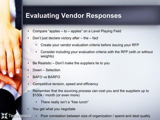Evaluating Vendor Responses
• Compare “apples – to – apples” on a Level Playing Field
• Don’t just declare victory after – the – fact
• Create your vendor evaluation criteria before issuing your RFP
• Consider including your evaluation criteria with the RFP (with or without
weights)
• Be Realistic – Don’t make the suppliers lie to you
• Down – Selection
• BAFO vs BARFO
• Competitive tension, speed and efficiency
• Remember that the sourcing process can cost you and the suppliers up to
$100k / month (or even more)
• There really isn’t a “free lunch”
• You get what you negotiate
• Poor correlation between size of organization / spend and deal quality
 