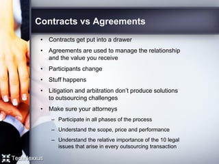 Contracts vs Agreements
• Contracts get put into a drawer
• Agreements are used to manage the relationship
and the value you receive
• Participants change
• Stuff happens
• Litigation and arbitration don’t produce solutions
to outsourcing challenges
• Make sure your attorneys
– Participate in all phases of the process
– Understand the scope, price and performance
– Understand the relative importance of the 10 legal
issues that arise in every outsourcing transaction
 