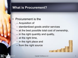 What is Procurement?
• Procurement is the
– Acquisition of
– standardized goods and/or services
– at the best possible total cost of ownership,
– in the right quantity and quality,
– at the right time,
– in the right place and
– from the right source
3Copyright TechNexxus, LLC
 