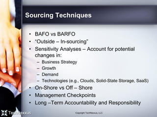 Sourcing Techniques
• BAFO vs BARFO
• “Outside – In-sourcing”
• Sensitivity Analyses – Account for potential
changes in:
– Business Strategy
– Growth
– Demand
– Technologies (e.g., Clouds, Solid-State Storage, SaaS)
• On-Shore vs Off – Shore
• Management Checkpoints
• Long –Term Accountability and Responsibility
Copyright TechNexxus, LLC
 