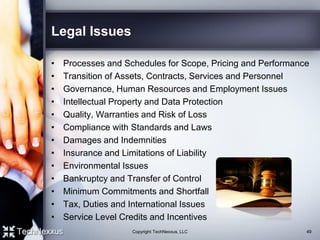 Legal Issues
• Processes and Schedules for Scope, Pricing and Performance
• Transition of Assets, Contracts, Services and Personnel
• Governance, Human Resources and Employment Issues
• Intellectual Property and Data Protection
• Quality, Warranties and Risk of Loss
• Compliance with Standards and Laws
• Damages and Indemnities
• Insurance and Limitations of Liability
• Environmental Issues
• Bankruptcy and Transfer of Control
• Minimum Commitments and Shortfall
• Tax, Duties and International Issues
• Service Level Credits and Incentives
49Copyright TechNexxus, LLC
 