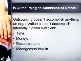 Is Outsourcing an Admission of Defeat?
Outsourcing doesn’t accomplish anything
an organization couldn’t accomplish
internally if given sufficient:
• Time,
• Money,
• Resources and
• Management buy-in
Copyright TechNexxus, LLC 5
 