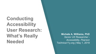 Conducting
Accessibility
User Research:
What’s Really
Needed
Michele A. Williams, PhD
Senior UX Researcher -
Accessibility, Pearson
Technica11y.org | May 1, 2019
 