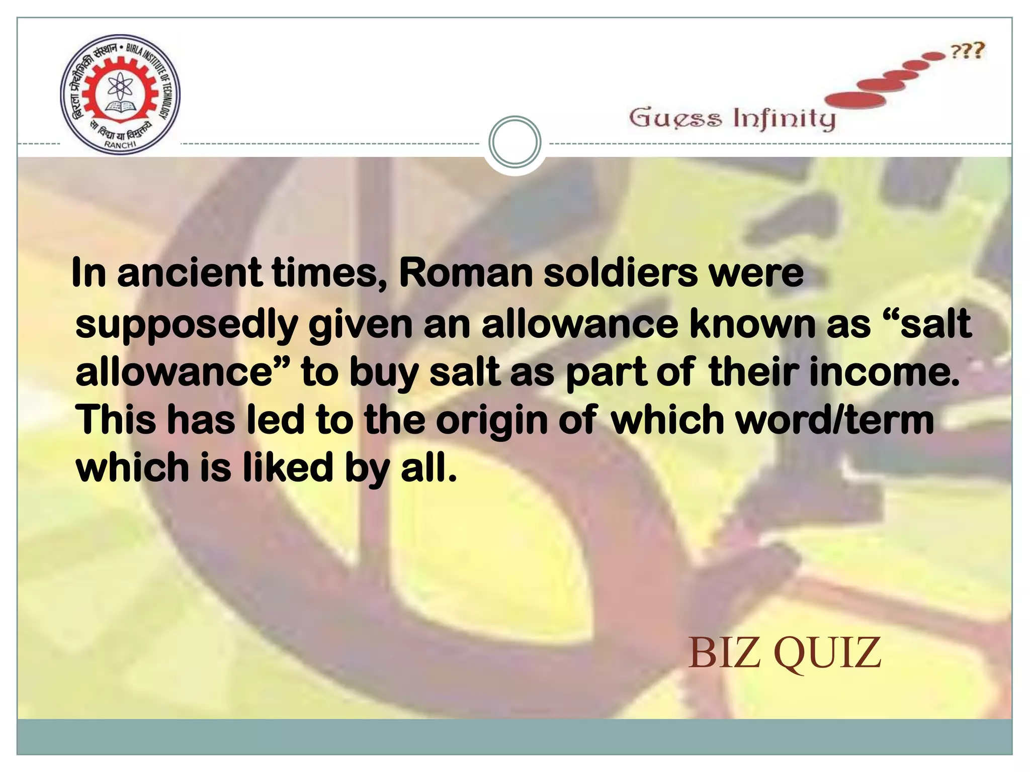 In ancient times, Roman soldiers were
supposedly given an allowance known as “salt
allowance” to buy salt as part of their income.
This has led to the origin of which word/term
which is liked by all.



                                BIZ QUIZ
 