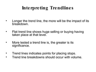 Interpreting Trendlines Longer the trend line, the more will be the impact of its breakdown.  Flat trend line shows huge selling or buying having taken place at that level. More tested a trend line is, the greater is its significance. Trend lines indicates points for placing stops.  Trend line breakdowns should occur with volume.  
