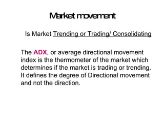 Market movement Is Market  Trending or Trading/ Consolidating The  ADX , or average directional movement index is the thermometer of the market which determines if the market is trading or trending. It defines the degree of Directional movement and not the direction. 