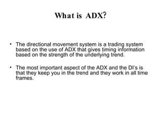 What is ADX? The directional movement system is a trading system based on the use of ADX that gives timing information based on the strength of the underlying trend. The most important aspect of the ADX and the DI’s is that they keep you in the trend and they work in all time frames. 