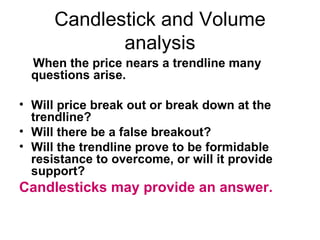 Candlestick and Volume analysis When the price nears a trendline many questions arise.  Will price break out or break down at the trendline?  Will there be a false breakout?  Will the trendline prove to be formidable resistance to overcome, or will it provide support?  Candlesticks may provide an answer. 