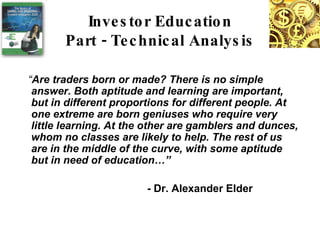 “ Are traders born or made? There is no simple answer. Both aptitude and learning are important, but in different proportions for different people. At one extreme are born geniuses who require very little learning. At the other are gamblers and dunces, whom no classes are likely to help. The rest of us are in the middle of the curve, with some aptitude but in need of education…” - Dr. Alexander Elder Investor Education Part - Technical Analysis 
