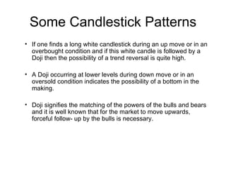 Some Candlestick Patterns If one finds a long white candlestick during an up move or in an overbought condition and if this white candle is followed by a Doji then the possibility of a trend reversal is quite high. A Doji occurring at lower levels during down move or in an oversold condition indicates the possibility of a bottom in the making.  Doji signifies the matching of the powers of the bulls and bears and it is well known that for the market to move upwards, forceful follow- up by the bulls is necessary. 