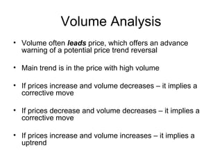 Volume Analysis Volume often  leads  price, which offers an advance warning of a potential price trend reversal Main trend is in the price with high volume If prices increase and volume decreases – it implies a corrective move If prices decrease and volume decreases – it implies a corrective move If prices increase and volume increases – it implies a uptrend 