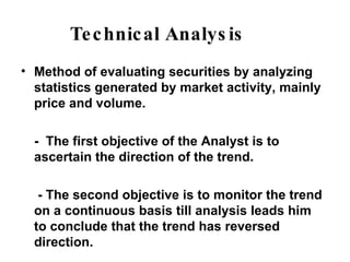 Technical Analysis Method of evaluating securities by analyzing statistics generated by market activity, mainly price and volume. -  The first objective of the Analyst is to ascertain the direction of the trend.   - The second objective is to monitor the trend on a continuous basis till analysis leads him to conclude that the trend has reversed direction. 