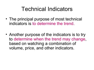 Technical Indicators The principal purpose of most technical indicators is  to determine the trend.  Another purpose of the indicators is to try to  determine when the trend may change , based on watching a combination of volume, price, and other indicators. 