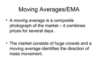 Moving Averages/EMA A moving average is a composite photograph of the market – it combines prices for several days. The market consists of huge crowds and a moving average identifies the direction of mass movement. 