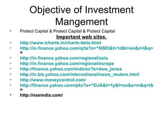Objective of Investment Mangement Protect Capital & Protect Capital & Protect Capital Important web sites. http://www.icharts.in/charts-beta.html http://in.finance.yahoo.com/q/ta?s=^NSEI&t=1d&l=on&z=l&q=l&p=e5,e20,p,b&a=fs,ss,r14,m26-12-9&c = http://in.finance.yahoo.com/regional/asia http://in.finance.yahoo.com/regional/europe http://finance.yahoo.com/indices?e=dow_jones http://in.biz.yahoo.com/international/news_reuters.html http://www.moneycontrol.com/ http://finance.yahoo.com/q/ta?s=^DJA&t=1y&l=on&z=m&q=l&p=e20,b,p&a=ss,w14&c = http://nseindia.com/ 