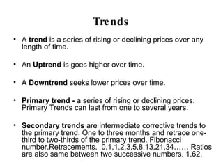 Trends A  trend  is a series of rising or declining prices over any length of time. An  Uptrend  is goes higher over time. A  Downtrend  seeks lower prices over time. Primary trend -  a series of rising or declining prices. Primary Trends can last from one to several years. Secondary trends  are intermediate corrective trends to the primary trend. One to three months and retrace one-third to two-thirds of the primary trend. Fibonacci number.Retracements.  0,1,1,2,3,5,8,13,21,34…… Ratios are also same between two successive numbers. 1.62. Minor Trends  are short – term movements. 
