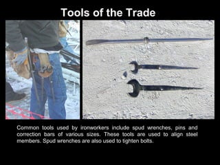 Tools of the Trade

Common tools used by ironworkers include spud wrenches, pins and
correction bars of various sizes. These tools are used to align steel
members. Spud wrenches are also used to tighten bolts.

 