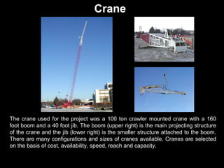 Crane

The crane used for the project was a 100 ton crawler mounted crane with a 160
foot boom and a 40 foot jib. The boom (upper right) is the main projecting structure
of the crane and the jib (lower right) is the smaller structure attached to the boom.
There are many configurations and sizes of cranes available. Cranes are selected
on the basis of cost, availability, speed, reach and capacity.

 
