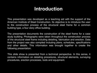 Introduction
This presentation was developed as a teaching aid with the support of the
American Institute of Steel Construction. Its objective is to introduce the user
to the construction process of the structural steel frame for a common
building type, a four story office building.
The presentation documents the construction of the steel frame for a case
study building. Photographs were taken throughout the construction process
of the structural steel frame including detailing, fabrication and erection. Data
from the project was also compiled including plans, schedules, specifications
and other details. This information was brought together to create the
following presentation.
This slide show is presented from a technical perspective. In this sense, it
contains information on detailing procedures, structural elements, surveying
procedures, erection processes, tools and equipment.

 