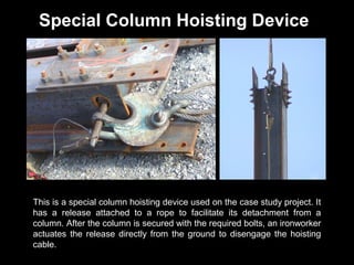 Special Column Hoisting Device

This is a special column hoisting device used on the case study project. It
has a release attached to a rope to facilitate its detachment from a
column. After the column is secured with the required bolts, an ironworker
actuates the release directly from the ground to disengage the hoisting
cable.

 