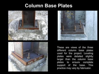 Column Base Plates

These are views of the three
different column base plates
used for the project. Leveling
plates were detailed slightly
larger than the column base
plates to ensure complete
support of the base. This
practice may vary by fabricator.

 