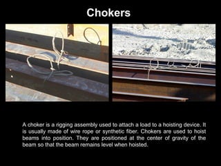 Chokers

A choker is a rigging assembly used to attach a load to a hoisting device. It
is usually made of wire rope or synthetic fiber. Chokers are used to hoist
beams into position. They are positioned at the center of gravity of the
beam so that the beam remains level when hoisted.

 