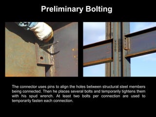 Preliminary Bolting

The connector uses pins to align the holes between structural steel members
being connected. Then he places several bolts and temporarily tightens them
with his spud wrench. At least two bolts per connection are used to
temporarily fasten each connection.

 