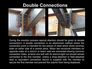 Double Connections

During the erection process special attention should be given to double
connections. A double connection is an attachment method where the
connection point is intended for two pieces of steel which share common
bolts on either side of a central piece. When two structural members on
opposite sides of a column or beam web are connected sharing common
connection holes, at least one bolt with its wrench-tight nut should remain
connected to the first member, unless a shop-attached or field-attached
seat or equivalent connection device is supplied with the member to
secure the first member and prevent the column from being displaced.

 