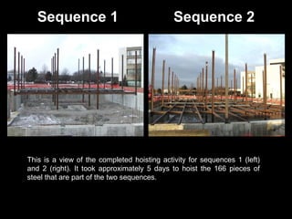 Sequence 1

Sequence 2

This is a view of the completed hoisting activity for sequences 1 (left)
and 2 (right). It took approximately 5 days to hoist the 166 pieces of
steel that are part of the two sequences.

 