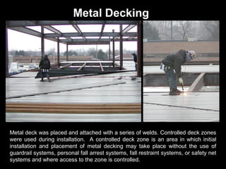 Metal Decking

Metal deck was placed and attached with a series of welds. Controlled deck zones
were used during installation. A controlled deck zone is an area in which initial
installation and placement of metal decking may take place without the use of
guardrail systems, personal fall arrest systems, fall restraint systems, or safety net
systems and where access to the zone is controlled.

 