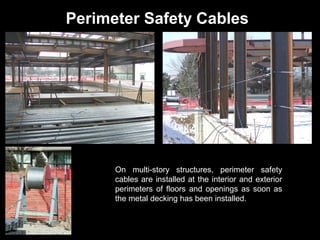 Perimeter Safety Cables

On multi-story structures, perimeter safety
cables are installed at the interior and exterior
perimeters of floors and openings as soon as
the metal decking has been installed.

 
