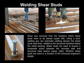 Welding Shear Studs

Snow was removed from the locations where shear
studs were to be placed (upper left). Using a studwelding gun (an automatic welding device) the shear
studs were then welded to the structural members below
the metal decking. Shear studs are used to ensure a
composite action between the concrete slab and
structural steel beams (upper right). Whether shear
studs are used is a function of the structural engineer’s
design.

 