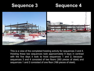 Sequence 3

Sequence 4

This is a view of the completed hoisting activity for sequences 3 and 4.
Hoisting these two sequences took approximately 9 days in contrast
with the five days it took to hoist sequences 1 and 2, because
sequences 3 and 4 consisted of two floors (365 pieces of steel) and
sequences 1 and 2 consisted of one floor (166 pieces of steel).

 