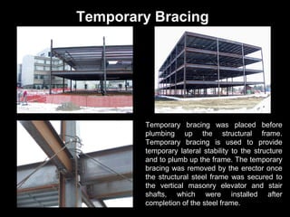 Temporary Bracing

Temporary bracing was placed before
plumbing up the structural frame.
Temporary bracing is used to provide
temporary lateral stability to the structure
and to plumb up the frame. The temporary
bracing was removed by the erector once
the structural steel frame was secured to
the vertical masonry elevator and stair
shafts, which were installed after
completion of the steel frame.

 