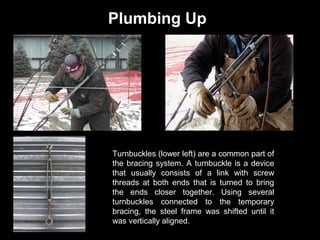 Plumbing Up

Turnbuckles (lower left) are a common part of
the bracing system. A turnbuckle is a device
that usually consists of a link with screw
threads at both ends that is turned to bring
the ends closer together. Using several
turnbuckles connected to the temporary
bracing, the steel frame was shifted until it
was vertically aligned.

 