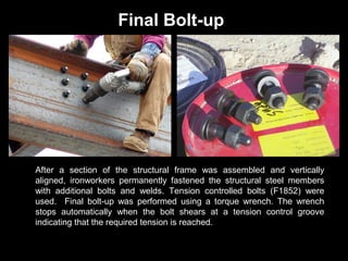 Final Bolt-up

After a section of the structural frame was assembled and vertically
aligned, ironworkers permanently fastened the structural steel members
with additional bolts and welds. Tension controlled bolts (F1852) were
used. Final bolt-up was performed using a torque wrench. The wrench
stops automatically when the bolt shears at a tension control groove
indicating that the required tension is reached.

 