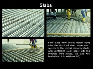 Slabs

Floor slabs were poured (upper right)
after the structural steel frame was
secured to the vertical masonry shafts.
After reinforcing steel (upper left) and
concrete were placed, the slab was
leveled and finished (lower left).

 