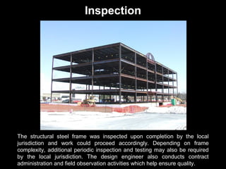 Inspection

The structural steel frame was inspected upon completion by the local
jurisdiction and work could proceed accordingly. Depending on frame
complexity, additional periodic inspection and testing may also be required
by the local jurisdiction. The design engineer also conducts contract
administration and field observation activities which help ensure quality.

 