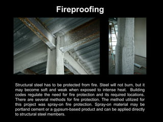 Fireproofing

Structural steel has to be protected from fire. Steel will not burn, but it
may become soft and weak when exposed to intense heat. Building
codes regulate the need for fire protection and its required locations.
There are several methods for fire protection. The method utilized for
this project was spray-on fire protection. Spray-on material may be
portland cement or a gypsum-based product and can be applied directly
to structural steel members.

 