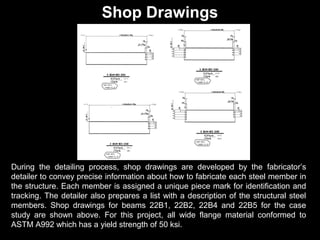 Shop Drawings

During the detailing process, shop drawings are developed by the fabricator’s
detailer to convey precise information about how to fabricate each steel member in
the structure. Each member is assigned a unique piece mark for identification and
tracking. The detailer also prepares a list with a description of the structural steel
members. Shop drawings for beams 22B1, 22B2, 22B4 and 22B5 for the case
study are shown above. For this project, all wide flange material conformed to
ASTM A992 which has a yield strength of 50 ksi.

 