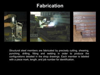 Fabrication

Structural steel members are fabricated by precisely cutting, shearing,
punching, drilling, fitting and welding in order to produce the
configurations detailed in the shop drawings. Each member is labeled
with a piece mark, length, and job number for identification.

 