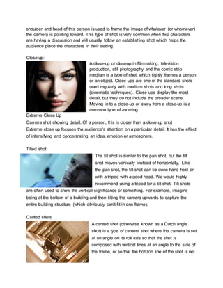 shoulder and head of this person is used to frame the image of whatever (or whomever)
the camera is pointing toward. This type of shot is very common when two characters
are having a discussion and will usually follow an establishing shot which helps the
audience place the characters in their setting.
Close up:
A close-up or closeup in filmmaking, television
production, still photography and the comic strip
medium is a type of shot, which tightly frames a person
or an object. Close-ups are one of the standard shots
used regularly with medium shots and long shots
(cinematic techniques). Close-ups display the most
detail, but they do not include the broader scene.
Moving in to a close-up or away from a close-up is a
common type of zooming.
Extreme Close Up
Camera shot showing detail. Of a person, this is closer than a close up shot
Extreme close up focuses the audience's attention on a particular detail. It has the effect
of intensifying and concentrating an idea, emotion or atmosphere.
Tilted shot
The tilt shot is similar to the pan shot, but the tilt
shot moves vertically instead of horizontally. Like
the pan shot, the tilt shot can be done hand held or
with a tripod with a good head. We would highly
recommend using a tripod for a tilt shot. Tilt shots
are often used to show the vertical significance of something. For example, imagine
being at the bottom of a building and then tilting the camera upwards to capture the
entire building structure (which obviously can’t fit in one frame).
Canted shots
A canted shot (otherwise known as a Dutch angle
shot) is a type of camera shot where the camera is set
at an angle on its roll axis so that the shot is
composed with vertical lines at an angle to the side of
the frame, or so that the horizon line of the shot is not
 