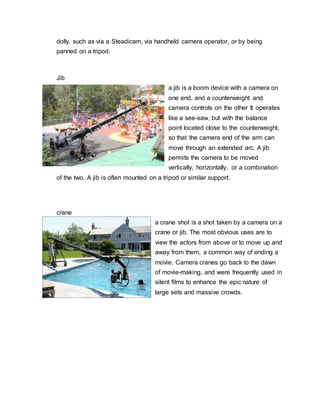 dolly, such as via a Steadicam, via handheld camera operator, or by being
panned on a tripod.
Jib
a jib is a boom device with a camera on
one end, and a counterweight and
camera controls on the other It operates
like a see-saw, but with the balance
point located close to the counterweight,
so that the camera end of the arm can
move through an extended arc. A jib
permits the camera to be moved
vertically, horizontally, or a combination
of the two. A jib is often mounted on a tripod or similar support.
crane
a crane shot is a shot taken by a camera on a
crane or jib. The most obvious uses are to
view the actors from above or to move up and
away from them, a common way of ending a
movie. Camera cranes go back to the dawn
of movie-making, and were frequently used in
silent films to enhance the epic nature of
large sets and massive crowds.
 