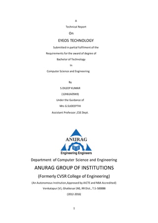 1
A
Technical Report
On
EYEOS TECHNOLOGY
Submitted in partial fulfilment of the
Requirements for the award of degree of
Bachelor of Technology
In
Computer Science and Engineering
By
S.DILEEP KUMAR
(12H61A05N9)
Under the Guidance of
Mrs G.SUDEEPTHI
Assistant Professor ,CSE Dept.
Department of Computer Science and Engineering
ANURAG GROUP OF INSTITUTIONS
(Formerly CVSR College of Engineering)
(An Autonomous Institution,Approved by AICTE and NBA Accredited)
Venkatapur (V), Ghatkesar (M), RR Dist., T.S-500088
(2012-2016)
 