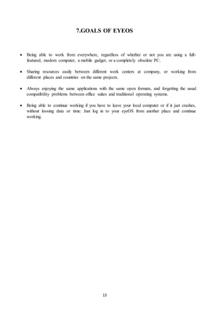 13
7.GOALS OF EYEOS
 Being able to work from everywhere, regardless of whether or not you are using a full-
featured, modern computer, a mobile gadget, or a completely obsolete PC.
 Sharing resources easily between different work centers at company, or working from
different places and countries on the same projects.
 Always enjoying the same applications with the same open formats, and forgetting the usual
compatibility problems between office suites and traditional operating systems.
 Being able to continue working if you have to leave your local computer or if it just crashes,
without loosing data or time: Just log in to your eyeOS from another place and continue
working.
 