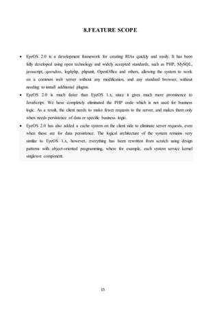 15
8.FEATURE SCOPE
 EyeOS 2.0 is a development framework for creating RIAs quickly and easily. It has been
fully developed using open technology and widely accepted standards, such as PHP, MySQL,
javascript, qooxdoo, log4php, phpunit, OpenOffice and others, allowing the system to work
on a common web server without any modification, and any standard browser, without
needing to install additional plugins.
 EyeOS 2.0 is much faster than EyeOS 1.x, since it gives much more prominence to
JavaScript. We have completely eliminated the PHP code which is not used for business
logic. As a result, the client needs to make fewer requests to the server, and makes them only
when needs persistence of data or specific business logic.
 EyeOS 2.0 has also added a cache system on the client side to eliminate server requests, even
when these are for data persistence. The logical architecture of the system remains very
similar to EyeOS 1.x, however, everything has been rewritten from scratch using design
patterns with object-oriented programming, where for example, each system service kernel
singleton component.
 
